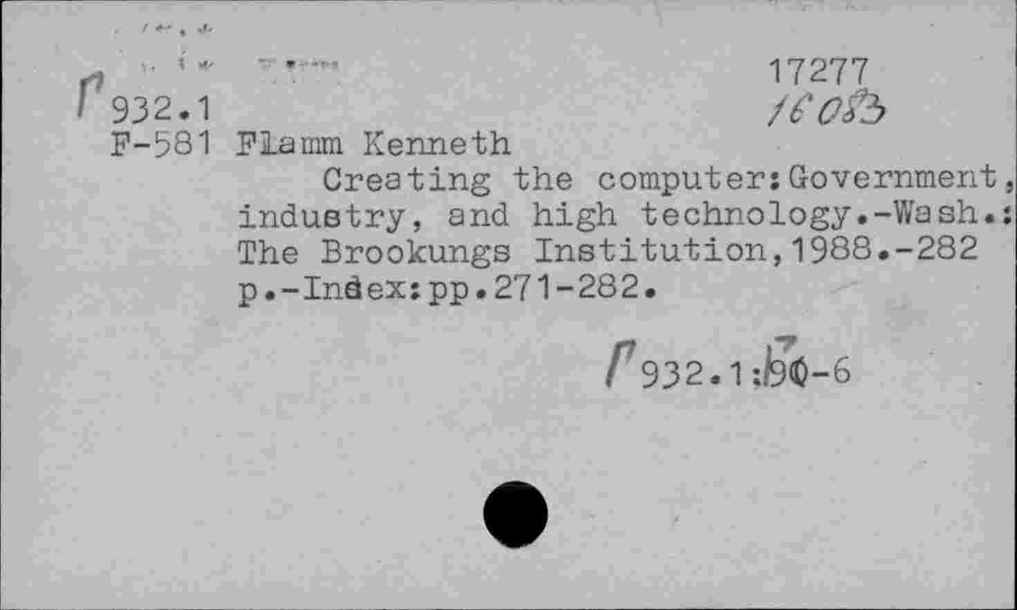 ﻿■ ’	17277
932.1	/eofo
F-581 Flamm Kenneth
Creating the computer:Government industry, and high technology.-Wash. The Brookungs Institution,1988.-282 p.-Index:pp.271-282.